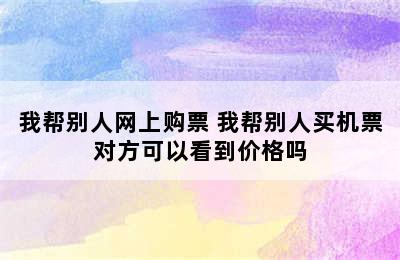 我帮别人网上购票 我帮别人买机票对方可以看到价格吗